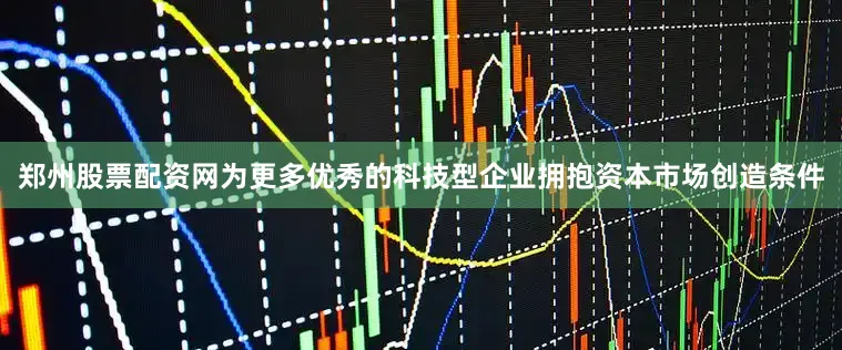 郑州股票配资网为更多优秀的科技型企业拥抱资本市场创造条件