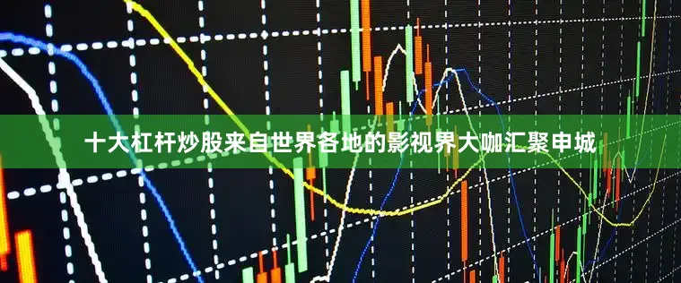 十大杠杆炒股来自世界各地的影视界大咖汇聚申城