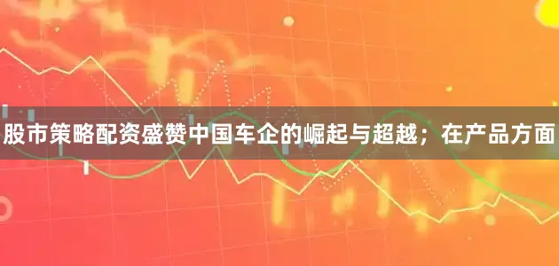 股市策略配资盛赞中国车企的崛起与超越；在产品方面