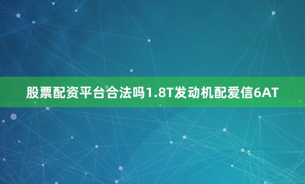 股票配资平台合法吗1.8T发动机配爱信6AT