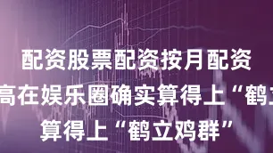 配资股票配资按月配资但这身高在娱乐圈确实算得上“鹤立鸡群”